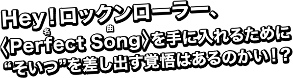 Hey!ロックンローラー、<Perfect(名) Song(曲)>を手に入れるために“そいつ”を差し出す覚悟はあるのかい!?