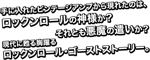 手に入れたビンテージアンプから現れたのは、ロックンロールの神様か?それとも悪魔の遣いか?現代に甦る胸躍るロックンロール・ゴーストストーリー。