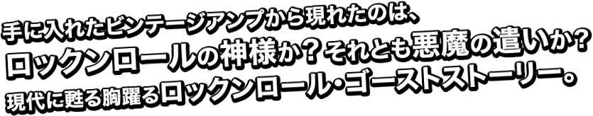 手に入れたビンテージアンプから現れたのは、ロックンロールの神様か?それとも悪魔の遣いか?現代に甦る胸躍るロックンロール・ゴーストストーリー。