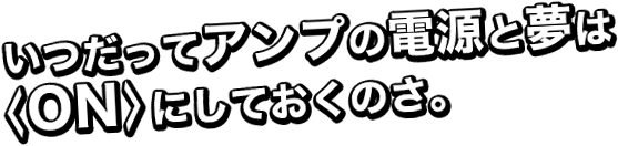 いつだってアンプの電源と夢は<ON>にしておくのさ。