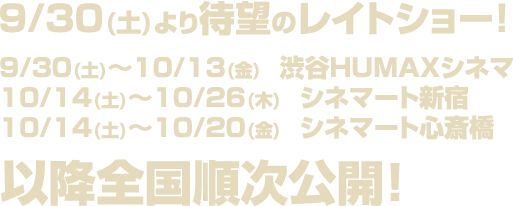 ９/３０(土)より待望のレイトショー！９/３０(土)～１０/１３(金)　渋谷HUMAXシネマ １０/１４(土)～１０/２６(木)　シネマート新宿 １０/１４(土)～１０/２０(金)　シネマート心斎橋 以降全国順次公開！