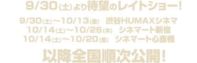 ９/３０(土)より待望のレイトショー！９/３０(土)～１０/１３(金)　渋谷HUMAXシネマ １０/１４(土)～１０/２６(木)　シネマート新宿 １０/１４(土)～１０/２０(金)　シネマート心斎橋 